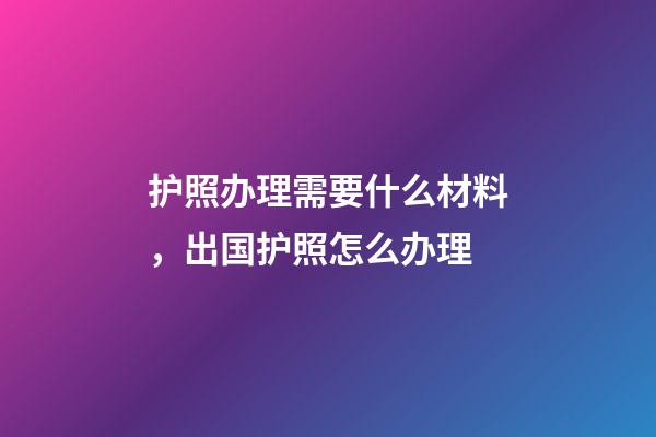 护照办理需要什么材料，出国护照怎么办理-第1张-观点-玄机派