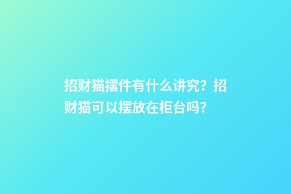 招财猫摆件有什么讲究？招财猫可以摆放在柜台吗？