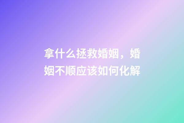 拿什么拯救婚姻，婚姻不顺应该如何化解