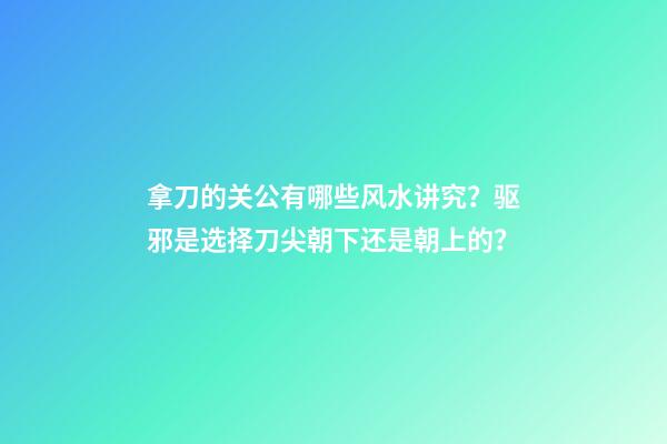 拿刀的关公有哪些风水讲究？驱邪是选择刀尖朝下还是朝上的？