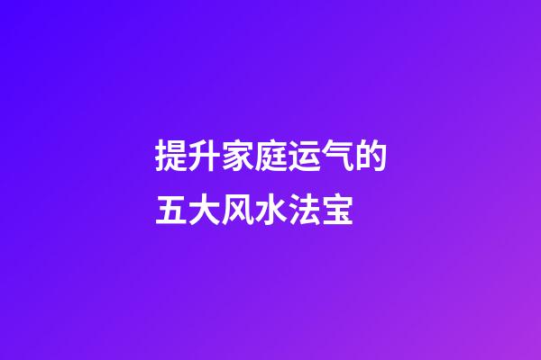 提升家庭运气的五大风水法宝