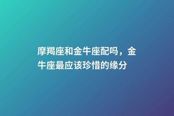 摩羯座和金牛座配吗，金牛座最应该珍惜的缘分-第1张-观点-玄机派