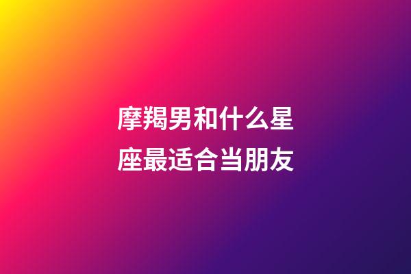 摩羯男和什么星座最适合当朋友-第1张-星座运势-玄机派