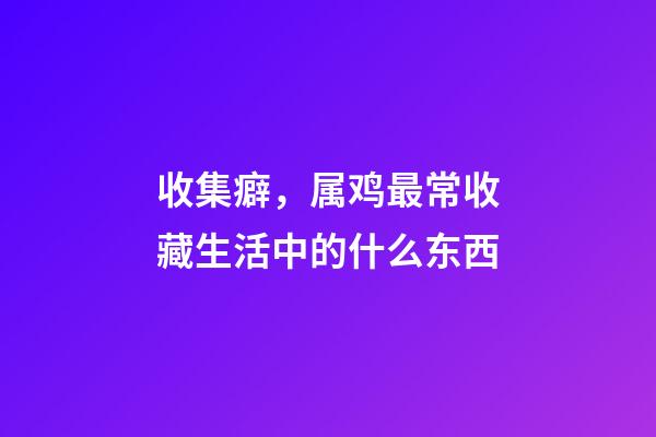 收集癖，属鸡最常收藏生活中的什么东西