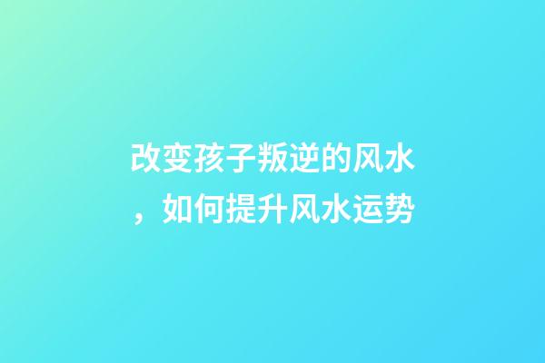 改变孩子叛逆的风水，如何提升风水运势