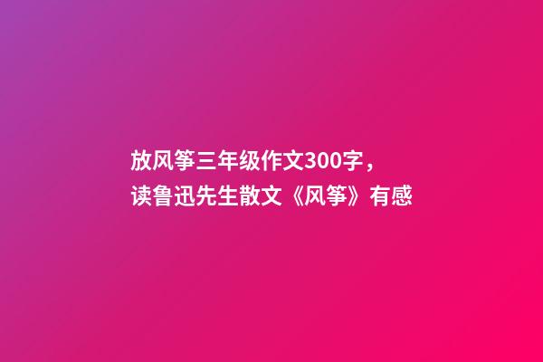 放风筝三年级作文300字，读鲁迅先生散文《风筝》有感-第1张-观点-玄机派