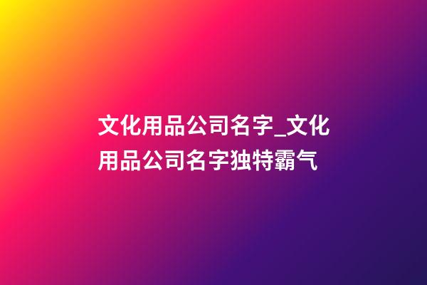 文化用品公司名字_文化用品公司名字独特霸气-第1张-公司起名-玄机派