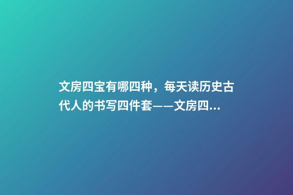 文房四宝有哪四种，每天读历史古代人的书写四件套——文房四宝-第1张-观点-玄机派