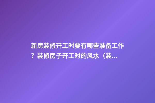 新房装修开工时要有哪些准备工作？装修房子开工时的风水（装修新房开工需要提前准备什么东西风水）