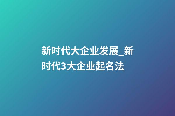 新时代大企业发展_新时代3大企业起名法-第1张-公司起名-玄机派