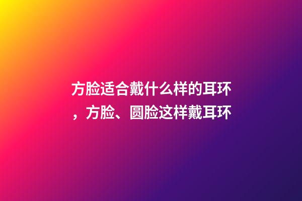 方脸适合戴什么样的耳环，方脸、圆脸这样戴耳环-第1张-观点-玄机派