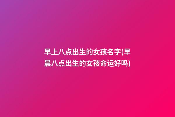 早上八点出生的女孩名字(早晨八点出生的女孩命运好吗)