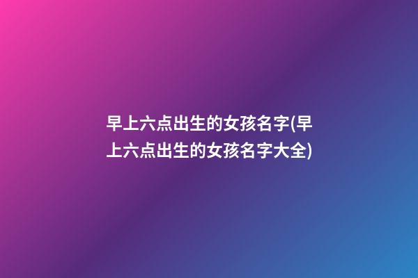 早上六点出生的女孩名字(早上六点出生的女孩名字大全)