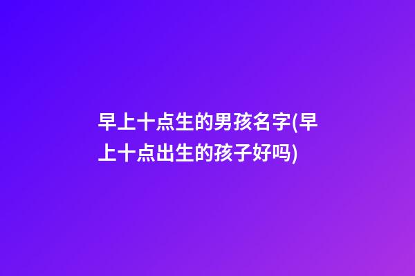 早上十点生的男孩名字(早上十点出生的孩子好吗)