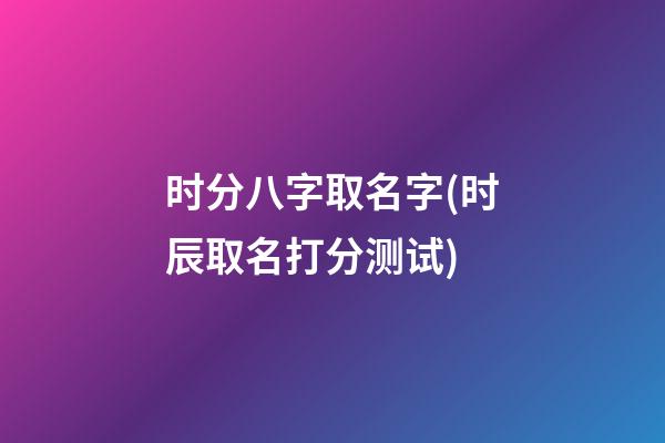 时分八字取名字(时辰取名打分测试)