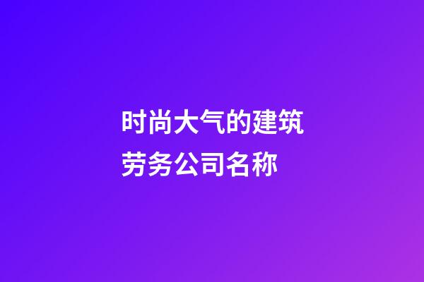 时尚大气的建筑劳务公司名称-第1张-公司起名-玄机派