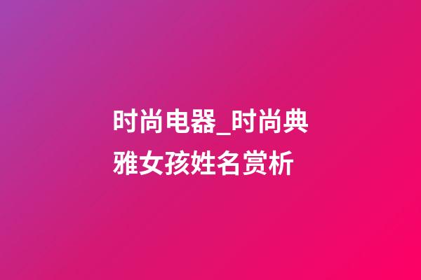 时尚电器_时尚典雅女孩姓名赏析-第1张-公司起名-玄机派