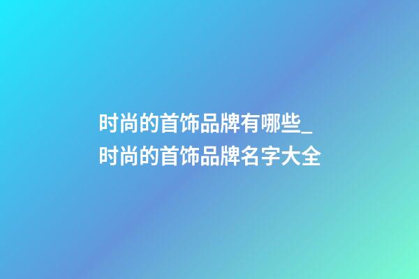 时尚的首饰品牌有哪些_时尚的首饰品牌名字大全-第1张-商标起名-玄机派