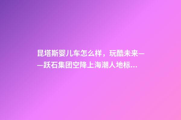 昆塔斯婴儿车怎么样，玩酷未来——跃石集团空降上海潮人地标上生新所-第1张-观点-玄机派