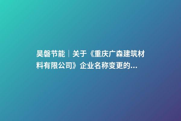 昊磐节能｜关于《重庆广森建筑材料有限公司》企业名称变更的通知-第1张-公司起名-玄机派