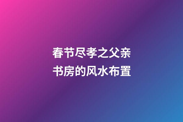 春节尽孝之父亲书房的风水布置