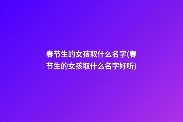 春节生的女孩取什么名字(春节生的女孩取什么名字好听)