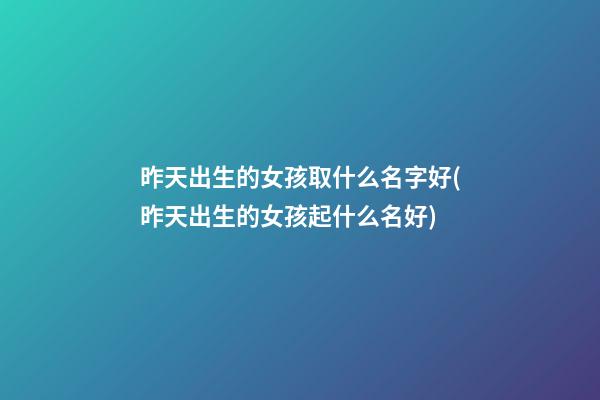 昨天出生的女孩取什么名字好(昨天出生的女孩起什么名好)