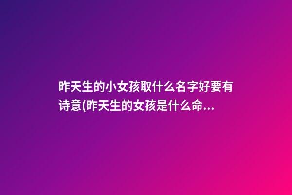 昨天生的小女孩取什么名字好要有诗意(昨天生的女孩是什么命)