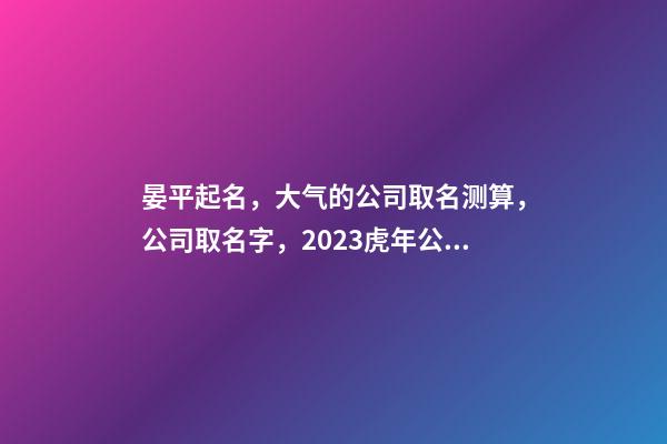 晏平起名，大气的公司取名测算，公司取名字，2023虎年公司起名取名大全-第1张-公司起名-玄机派