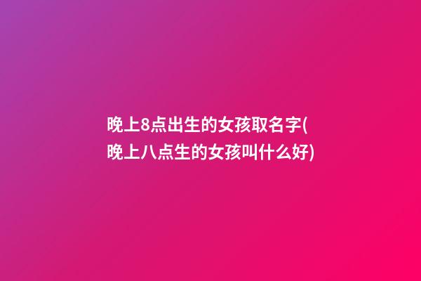 晚上8点出生的女孩取名字(晚上八点生的女孩叫什么好)