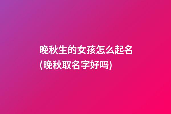 晚秋生的女孩怎么起名(晚秋取名字好吗)