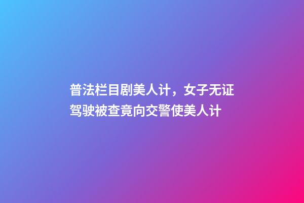 普法栏目剧美人计，女子无证驾驶被查竟向交警使美人计-第1张-观点-玄机派