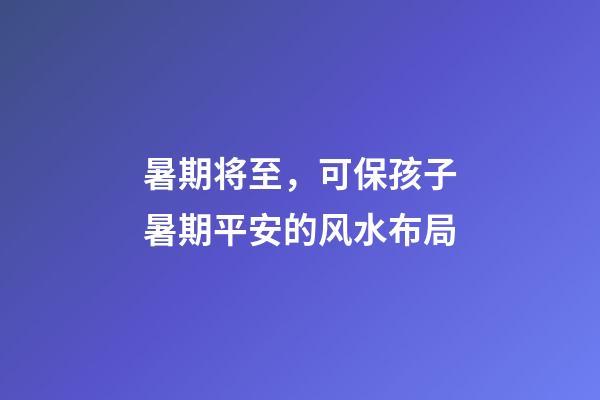 暑期将至，可保孩子暑期平安的风水布局