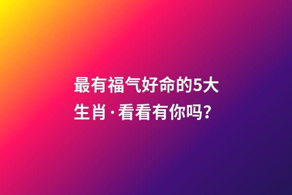 最有福气好命的5大生肖·看看有你吗？