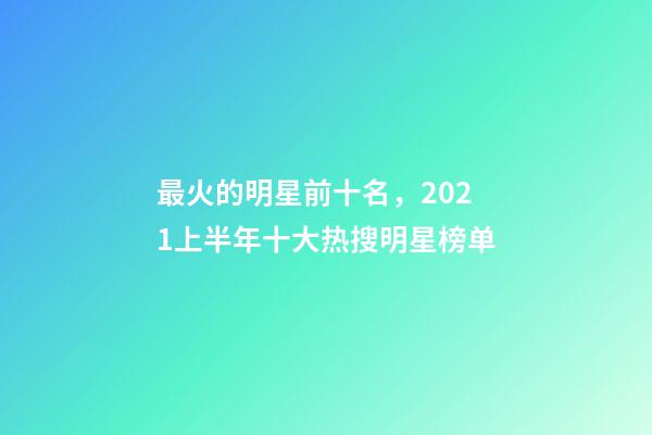 最火的明星前十名，2021上半年十大热搜明星榜单-第1张-观点-玄机派