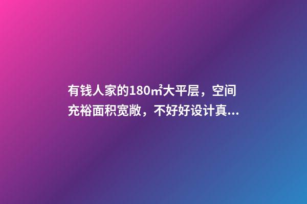 有钱人家的180㎡大平层，空间充裕面积宽敞，不好好设计真浪费了