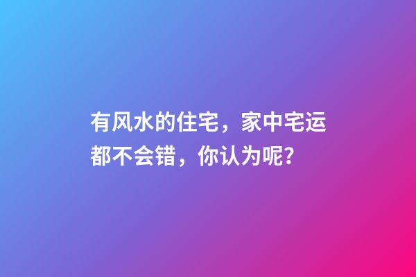 有风水的住宅，家中宅运都不会错，你认为呢？