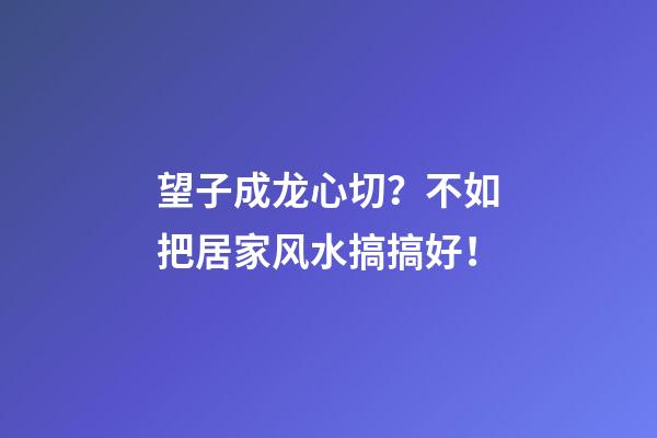 望子成龙心切？不如把居家风水搞搞好！