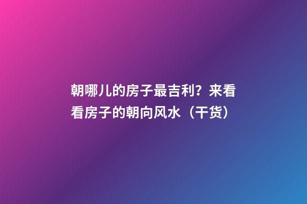 朝哪儿的房子最吉利？来看看房子的朝向风水（干货）