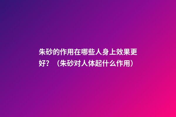 朱砂的作用在哪些人身上效果更好？（朱砂对人体起什么作用）