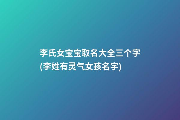 李氏女宝宝取名大全三个字(李姓有灵气女孩名字)