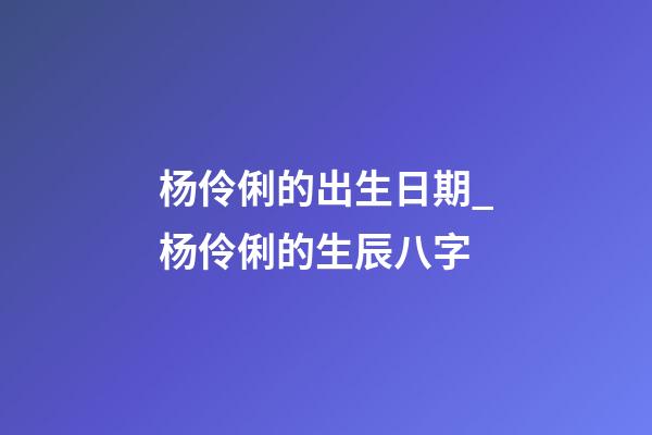 杨伶俐的出生日期_杨伶俐的生辰八字