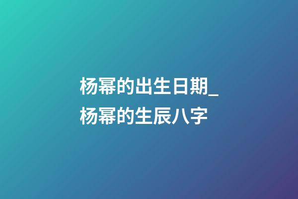 杨幂的出生日期_杨幂的生辰八字