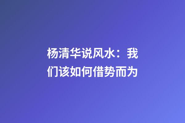 杨清华说风水：我们该如何借势而为