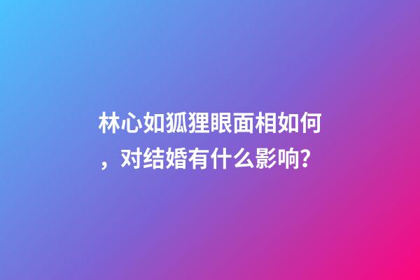 林心如狐狸眼面相如何，对结婚有什么影响？