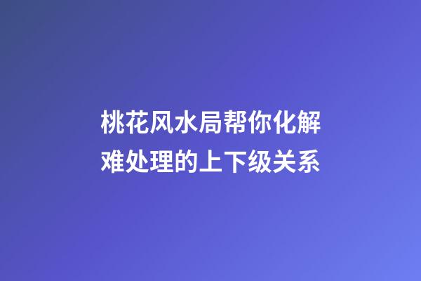 桃花风水局帮你化解难处理的上下级关系