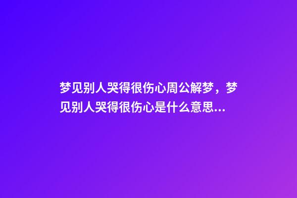 梦见别人哭得很伤心周公解梦，梦见别人哭得很伤心是什么意思？