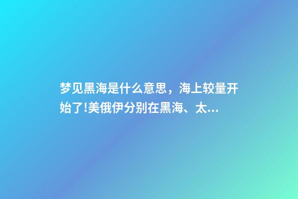 梦见黑海是什么意思，海上较量开始了!美俄伊分别在黑海、太平洋、大西洋有了新动作-第1张-观点-玄机派