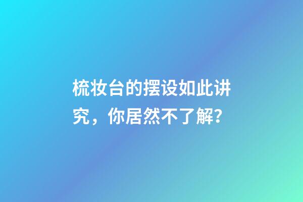 梳妆台的摆设如此讲究，你居然不了解？