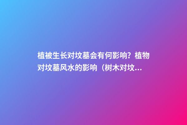 植被生长对坟墓会有何影响？植物对坟墓风水的影响（树木对坟墓的影响）